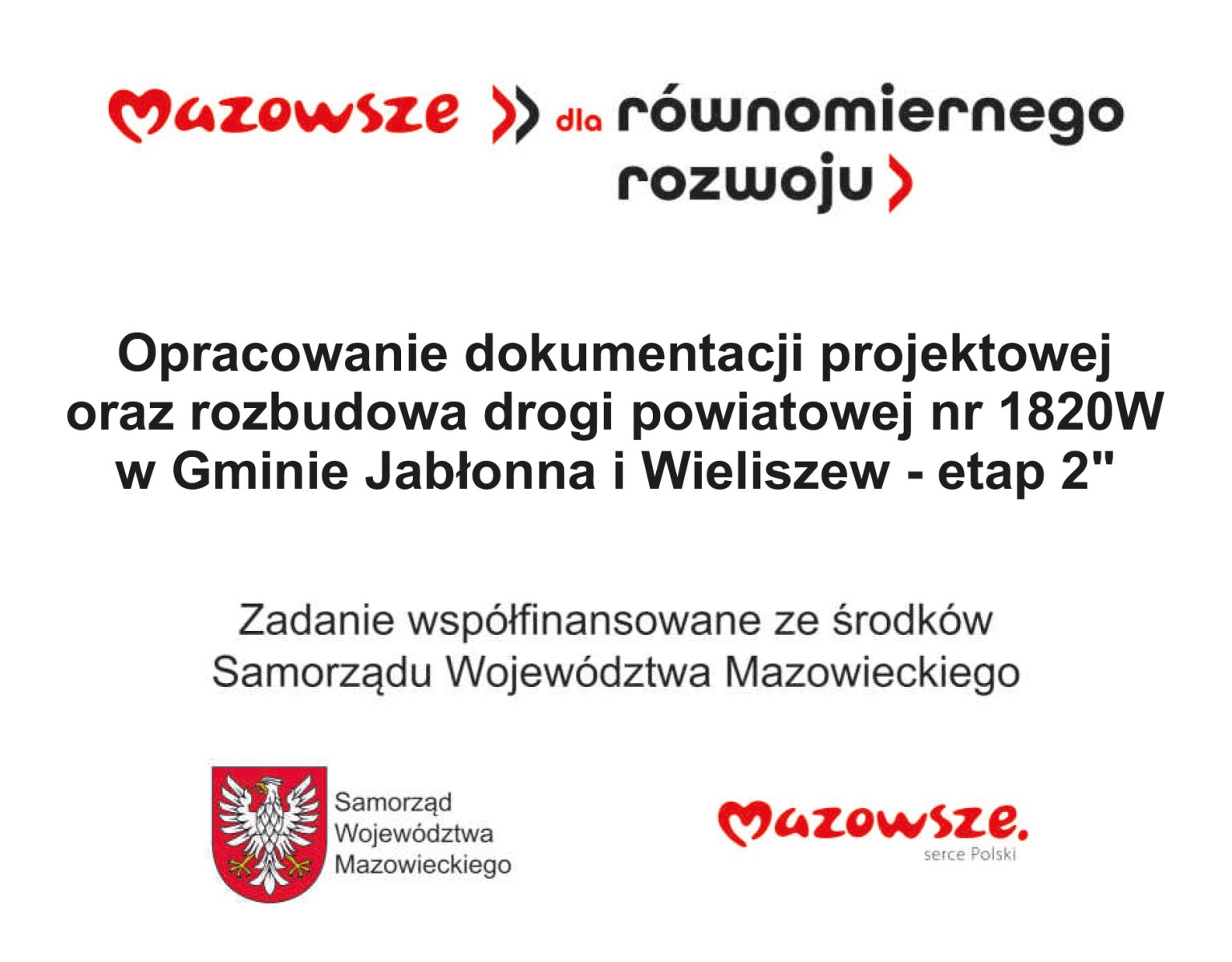 Belka: logo Mazowsze dla zrównowazonego rozwoju. Pod spodem napis: Opracowanie dokumentacji projektowej oraz rozbudowa drogi powiatowej nr 1820W w Gminie Jabłonna i Wieliszew - etap 2. Zadanie współfinansowane ze środków Województwa Mazowieckiego. Pod spodem herb Samorządu Woj. Mazowieckiego oraz logo Mazowsze serce Polski.