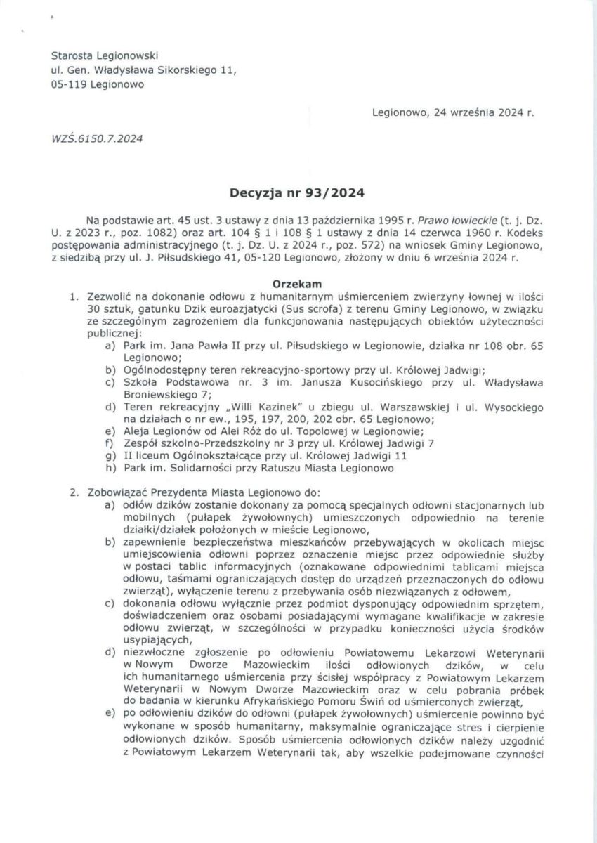 treść decyzji: Starosta Legionowski ul. Gen. Władysława Sikorskiego 11, 05-119 Legionowo  WZŚ.6150.7.2024  Decyzja nr 93/2024  Legionowo, 24 września 2024 r.  Na podstawie art. 45 ust. 3 ustawy z dnia 13 października 1995 r. Prawo łowieckie (t. j. Dz. U. z 2023 r., poz. 1082) oraz art. 104 § 1 i 108 § 1 ustawy z dnia 14 czerwca 1960 r. Kodeks postępowania administracyjnego (t. j. Dz. U. z 2024 r., poz. 572) na wniosek Gminy Legionowo, z siedzibą przy ul. J. Piłsudskiego 41, 05-120 Legionowo, złożony w dniu 6 września 2024 r.  Orzekam 1. Zezwolić na dokonanie odłowu z humanitarnym uśmierceniem zwierzyny łownej w ilości 30 sztuk, gatunku Dzik euroazjatycki (Sus scrofa) z terenu Gminy Legionowo, w związku ze szczególnym zagrożeniem dla funkcjonowania następujących obiektów użyteczności publicznej: a) Park im. Jana Pawła II przy ul. Piłsudskiego w Legionowie, działka nr 108 obr. 65 Legionowo; b) Ogólnodostępny teren rekreacyjno-sportowy przy ul. Królowej Jadwigi; c) Szkoła Podstawowa nr. 3 im. Janusza Kusocińskiego przy ul. Władysława Broniewskiego 7; d) Teren rekreacyjny „Willi Kazinek