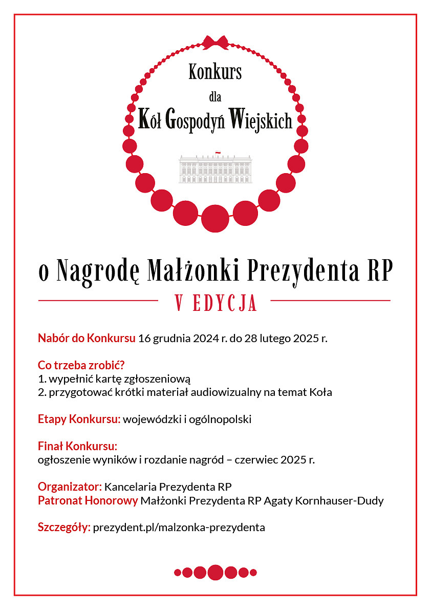 Grafika: Konkurs dla Kół Gospodyń Wiejskich dookoła czerwony otok imitujący korale pod napisem grafika przedstawiająca budynek pałacu prezydenckiego. Pod spodem napis: o Nagrodę Małżonki Prezy denta RP V E DY C JA Nabór do Konkursu 16 grudnia 2024 r. do 28 lutego 2025 r. Co trzeba zrobić? 1. wypełnić kartę zgłoszeniową 2. przygotować krótki materiał audiowizualny na temat Koła Etapy Konkursu: wojewódzki i ogólnopolski Finał Konkursu: ogłoszenie wyników i rozdanie nagród – czerwiec 2025 r. Organizator: Kancelaria Prezydenta RP Patronat Honorowy Małżonki Prezydenta RP Agaty Kornhauser-Dudy Szczegóły: prezydent.pl/malzonka-prezydenta