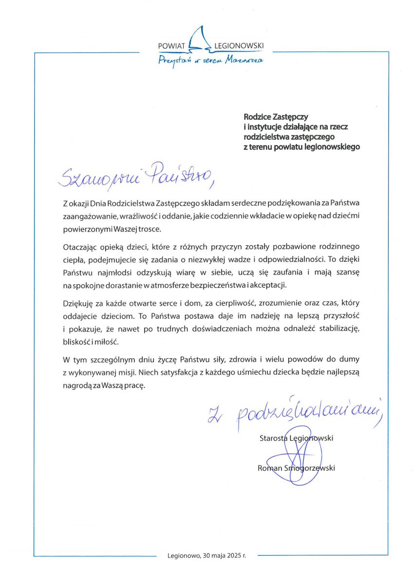 Z okazji Dnia Rodzicielstwa Zastępczego składam serdeczne podziękowania za Państwa zaangażowanie, wrażliwość i oddanie, jakie codziennie wkładacie w opiekę nad dziećmi powierzonymi Waszej trosce. Otaczając opieką dzieci, które z różnych przyczyn zostały pozbawione rodzinnego ciepła, podejmujecie się zadania o niezwykłej wadze i odpowiedzialności. To dzięki Państwu najmłodsi odzyskują wiarę w siebie, uczą się zaufania i mają szansę  na spokojne dorastanie w atmosferze bezpieczeństwa i akceptacji. Dziękuję za każde otwarte serce i dom, za cierpliwość, zrozumienie oraz czas, który oddajecie dzieciom. To Państwa postawa daje im nadzieję na lepszą przyszłość  i pokazuje, że nawet po trudnych doświadczeniach można odnaleźć stabilizację, bliskość i miłość. W tym szczególnym dniu życzę Państwu siły, zdrowia i wielu powodów do dumy  z wykonywanej misji. Niech satysfakcja z każdego uśmiechu dziecka będzie najlepszą nagrodą za Waszą pracę.