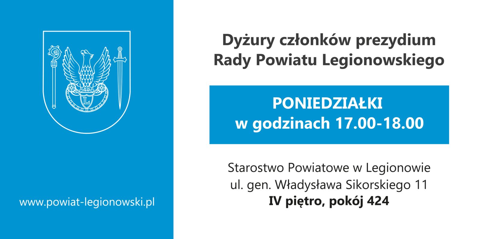 Grafika. Po lewej na niebieskim tle linearny herb Powiatu w kolorze białym, orzeł na tarczy, pod spodem napis www.powiat-legionowski.pl. Po prawej napis:  Dyżury członków prezydium Rady Powiatu w Legionowie odbywają się w każdy poniedziałek w godzinach 17.00 - 18.00.  Starostwo Powiatowe w Legionowie, ul. gen. W. Sikorskiego 11, IV pietro pokój 424. 