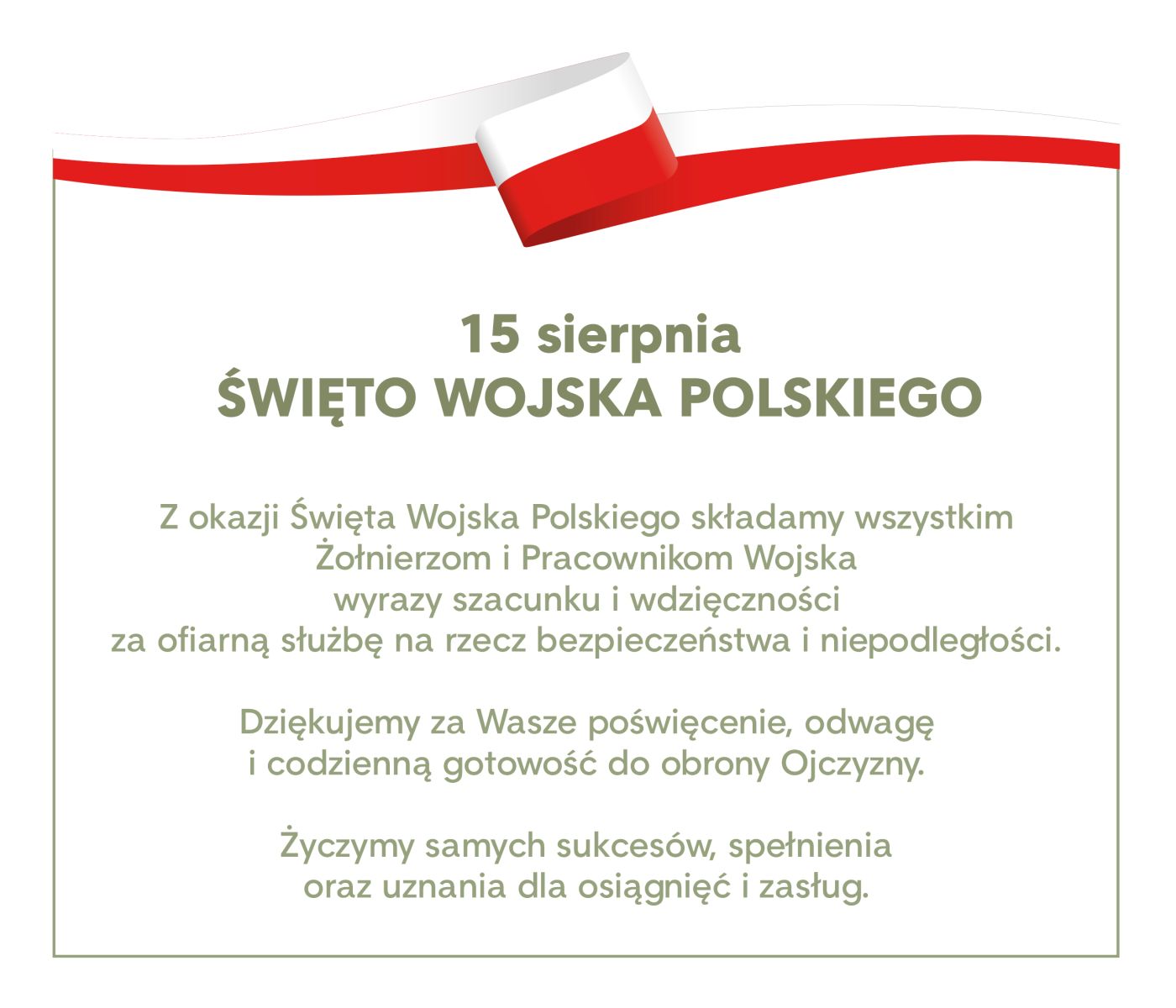 grafika, na górze szarfa w barwach narodowych biało-czerwna. Pod spodem zielony napis:  Z okazji Święta Wojska Polskiego składamy wszystkim Żołnierzom i Pracownikom Wojska wyrazy szacunku i wdzięczności za ofiarną służbę na rzecz bezpieczeństwa i niepodległości. Dziękujemy za Wasze poświęcenie, odwagę i codzienną gotowość do obrony Ojczyzny. Życzymy samych sukcesów, spełnienia oraz uznania dla osiągnięć i zasług.